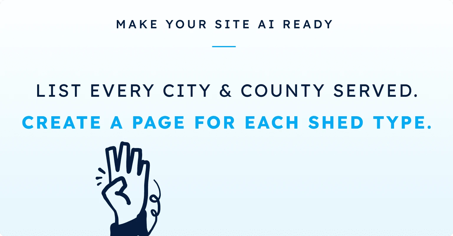 Make your site AI ready: list every city and county served. Create a page for each shed type.